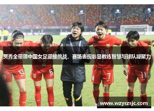 贾秀全带领中国女足迎接挑战，赛场表现彰显教练智慧与球队凝聚力